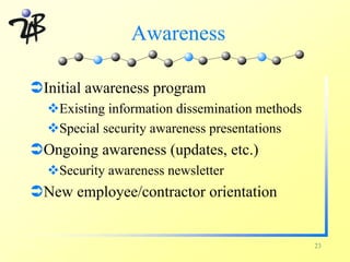 Awareness

ÜInitial awareness program
  vExisting information dissemination methods
  vSpecial security awareness presentations
ÜOngoing awareness (updates, etc.)
  vSecurity awareness newsletter
ÜNew employee/contractor orientation


                                                23
 