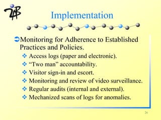 Implementation

ÜMonitoring for Adherence to Established
 Practices and Policies.
  v Access logs (paper and electronic).
  v “Two man” accountability.
  v Visitor sign-in and escort.
  v Monitoring and review of video surveillance.
  v Regular audits (internal and external).
  v Mechanized scans of logs for anomalies.

                                                   26
 