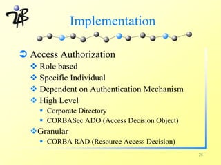 Implementation

Ü Access Authorization
  v Role based
  v Specific Individual
  v Dependent on Authentication Mechanism
  v High Level
    § Corporate Directory
    § CORBASec ADO (Access Decision Object)
  vGranular
    § CORBA RAD (Resource Access Decision)
                                              28
 
