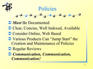 Policies

Ü Must Be Documented
Ü Clear, Concise, Well Indexed, Available
Ü Consider Online, Web Based
Ü Various Products Can “Jump Start” the
 Creation and Maintenance of Policies
Ü Regular Reviews
Ü Communication, Communication,
 Communication!
                                            32
 