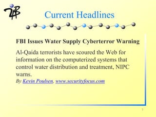 Current Headlines

FBI Issues Water Supply Cyberterror Warning
Al-Qaida terrorists have scoured the Web for
information on the computerized systems that
control water distribution and treatment, NIPC
warns.
By Kevin Poulsen, www.securityfocus.com




                                                 7
 