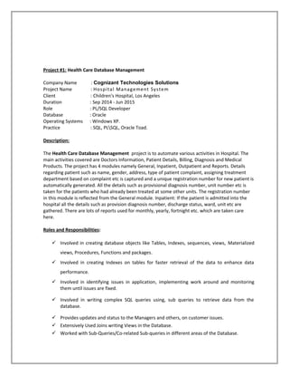 Project #1: Health Care Database Management
Company Name : Cognizant Technologies Solutions
Project Name : Hospital Management System
Client : Children's Hospital, Los Angeles
Duration : Sep 2014 - Jun 2015
Role : PL/SQL Developer
Database : Oracle
Operating Systems : Windows XP.
Practice : SQL, PLSQL, Oracle Toad.
Description:
The Health Care Database Management project is to automate various activities in Hospital. The
main activities covered are Doctors Information, Patient Details, Billing, Diagnosis and Medical
Products. The project has 4 modules namely General, Inpatient, Outpatient and Reports. Details
regarding patient such as name, gender, address, type of patient complaint, assigning treatment
department based on complaint etc is captured and a unique registration number for new patient is
automatically generated. All the details such as provisional diagnosis number, unit number etc is
taken for the patients who had already been treated at some other units. The registration number
in this module is reflected from the General module. Inpatient: If the patient is admitted into the
hospital all the details such as provision diagnosis number, discharge status, ward, unit etc are
gathered. There are lots of reports used for monthly, yearly, fortnight etc. which are taken care
here.
Roles and Responsibilities:
 Involved in creating database objects like Tables, Indexes, sequences, views, Materialized
views, Procedures, Functions and packages.
 Involved in creating Indexes on tables for faster retrieval of the data to enhance data
performance.
 Involved in identifying issues in application, implementing work around and monitoring
them until issues are fixed.
 Involved in writing complex SQL queries using, sub queries to retrieve data from the
database.
 Provides updates and status to the Managers and others, on customer issues.
 Extensively Used Joins writing Views in the Database.
 Worked with Sub-Queries/Co-related Sub-queries in different areas of the Database.
 