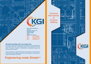 Global Knowledge with Local Approach
KGI provides services in Engineering Consultancy, Project Management
Consultancy, EPC and Technical Recruitment. KGI services Oil & Gas,
Power, Industrial, Chemical, Petrochemical, Renewable Energy and
Manufacturing Industries
Head Quartered in United Arab Emirates and presence in North America
and Europe and with regional partners in Asia, ensures a truly global cov-
erage for all projects and clients.
Engineering made SimpleTM
Kjaer Group International
Level 14
Boulevard Plaza Tower 1
Downtown Dubai
PO Box 334036
Dubai
United Arab Emirates
Office: 	 +971 4 368 0874
Fax:	 	 +971 4 455 8556
Email: 	 info@kgi-llc.com
Web:		 www.kgi-llc.com
Technical
Recruitment
&
Contract
Staffing
 