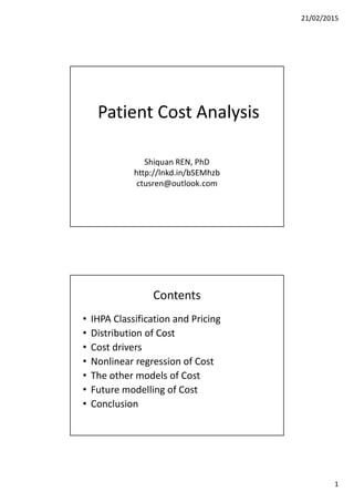 21/02/2015
1
Patient Cost Analysis
Shiquan REN, PhD
http://lnkd.in/bSEMhzb
ctusren@outlook.com
Contents
• IHPA Classification and Pricing
• Distribution of Cost
• Cost drivers
• Nonlinear regression of Cost
• The other models of Cost
• Future modelling of Cost
• Conclusion
 