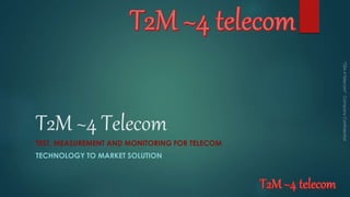 T2M ~4 Telecom
TEST, MEASUREMENT AND MONITORING FOR TELECOM
TECHNOLOGY TO MARKET SOLUTION
 