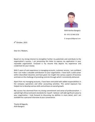  
Atith Keshav Bangera 
M: +971 52 949 2218 
E: bangera29@gmail.com 
4th
 October, 2015 
 
Dear Sir / Madam, 
 
Based on my strong interest to strengthen further my potentials and contribute to the 
organization’s  success,  I  am  presenting  this  letter  to  express  my  application  in  your 
reputable  organization.  Enclosed  is  my  resume  that  depicts  my  experience  and 
credentials for your review. 
 
With 5 years of vast experience in managing accounts, customer service, I am confident 
that I can make a valuable contribution to your organization. I have built a solid career 
within diversified industries and have given me insight into various aspects of business 
and took on the challenge of providing controls through which I consistently delivered.  
 
Apart from my managing accounts, I have been entrusted with added responsibilities in 
the  company  operations  and  other  accounting  activities.  This  varied  exposure  has 
helped me to develop various skills and achieve an overall growth. 
 
My success has stemmed from my strong commitment and sense of professionalism.  I 
uphold high ethical and work standards for myself. I believe I will add significant value to 
your  organization.  I  look  forward  to  discussing  my  abilities  in  more  detail,  and  I  am 
available for a personal interview at your convenience.  
 
 
Thanks & Regards, 
Atith Bangera 
 