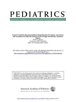 DOI: 10.1542/peds.2007-2329C
2007;120;S164Pediatrics
Sarah E. Barlow
Report
and Treatment of Child and Adolescent Overweight and Obesity: Summary
Expert Committee Recommendations Regarding the Prevention, Assessment,
http://pediatrics.aappublications.org/content/120/Supplement_4/S164.full.html
located on the World Wide Web at:
The online version of this article, along with updated information and services, is
of Pediatrics. All rights reserved. Print ISSN: 0031-4005. Online ISSN: 1098-4275.
Boulevard, Elk Grove Village, Illinois, 60007. Copyright © 2007 by the American Academy
published, and trademarked by the American Academy of Pediatrics, 141 Northwest Point
publication, it has been published continuously since 1948. PEDIATRICS is owned,
PEDIATRICS is the official journal of the American Academy of Pediatrics. A monthly
at MUSC Library on October 18, 2013pediatrics.aappublications.orgDownloaded from at MUSC Library on October 18, 2013pediatrics.aappublications.orgDownloaded from at MUSC Library on October 18, 2013pediatrics.aappublications.orgDownloaded from at MUSC Library on October 18, 2013pediatrics.aappublications.orgDownloaded from at MUSC Library on October 18, 2013pediatrics.aappublications.orgDownloaded from at MUSC Library on October 18, 2013pediatrics.aappublications.orgDownloaded from at MUSC Library on October 18, 2013pediatrics.aappublications.orgDownloaded from at MUSC Library on October 18, 2013pediatrics.aappublications.orgDownloaded from at MUSC Library on October 18, 2013pediatrics.aappublications.orgDownloaded from at MUSC Library on October 18, 2013pediatrics.aappublications.orgDownloaded from at MUSC Library on October 18, 2013pediatrics.aappublications.orgDownloaded from at MUSC Library on October 18, 2013pediatrics.aappublications.orgDownloaded from at MUSC Library on October 18, 2013pediatrics.aappublications.orgDownloaded from at MUSC Library on October 18, 2013pediatrics.aappublications.orgDownloaded from at MUSC Library on October 18, 2013pediatrics.aappublications.orgDownloaded from at MUSC Library on October 18, 2013pediatrics.aappublications.orgDownloaded from at MUSC Library on October 18, 2013pediatrics.aappublications.orgDownloaded from at MUSC Library on October 18, 2013pediatrics.aappublications.orgDownloaded from at MUSC Library on October 18, 2013pediatrics.aappublications.orgDownloaded from at MUSC Library on October 18, 2013pediatrics.aappublications.orgDownloaded from at MUSC Library on October 18, 2013pediatrics.aappublications.orgDownloaded from at MUSC Library on October 18, 2013pediatrics.aappublications.orgDownloaded from at MUSC Library on October 18, 2013pediatrics.aappublications.orgDownloaded from at MUSC Library on October 18, 2013pediatrics.aappublications.orgDownloaded from at MUSC Library on October 18, 2013pediatrics.aappublications.orgDownloaded from at MUSC Library on October 18, 2013pediatrics.aappublications.orgDownloaded from at MUSC Library on October 18, 2013pediatrics.aappublications.orgDownloaded from at MUSC Library on October 18, 2013pediatrics.aappublications.orgDownloaded from at MUSC Library on October 18, 2013pediatrics.aappublications.orgDownloaded from at MUSC Library on October 18, 2013pediatrics.aappublications.orgDownloaded from
 