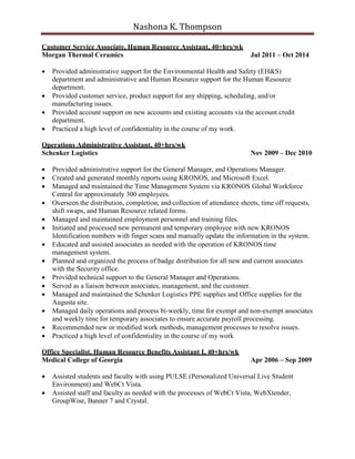 Nashona K. Thompson
Customer Service Associate, Human Resource Assistant, 40+hrs/wk
Morgan Thermal Ceramics Jul 2011 – Oct 2014
 Provided administrative support for the Environmental Health and Safety (EH&S)
department and administrative and Human Resource support for the Human Resource
department.
 Provided customer service, product support for any shipping, scheduling, and/or
manufacturing issues.
 Provided account support on new accounts and existing accounts via the account credit
department.
 Practiced a high level of confidentiality in the course of my work.
Operations Administrative Assistant, 40+hrs/wk
Schenker Logistics Nov 2009 – Dec 2010
 Provided administrative support for the General Manager, and Operations Manager.
 Created and generated monthly reports using KRONOS, and Microsoft Excel.
 Managed and maintained the Time Management System via KRONOS Global Workforce
Central for approximately 300 employees.
 Overseen the distribution, completion, and collection of attendance sheets, time off requests,
shift swaps, and Human Resource related forms.
 Managed and maintained employment personnel and training files.
 Initiated and processed new permanent and temporary employee with new KRONOS
Identification numbers with finger scans and manually update the information in the system.
 Educated and assisted associates as needed with the operation of KRONOS time
management system.
 Planned and organized the process of badge distribution for all new and current associates
with the Security office.
 Provided technical support to the General Manager and Operations.
 Served as a liaison between associates, management, and the customer.
 Managed and maintained the Schenker Logistics PPE supplies and Office supplies for the
Augusta site.
 Managed daily operations and process bi-weekly, time for exempt and non-exempt associates
and weekly time for temporary associates to ensure accurate payroll processing.
 Recommended new or modified work methods, management processes to resolve issues.
 Practiced a high level of confidentiality in the course of my work
Office Specialist, Human Resource Benefits Assistant I, 40+hrs/wk
Medical College of Georgia Apr 2006 – Sep 2009
 Assisted students and faculty with using PULSE (Personalized Universal Live Student
Environment) and WebCt Vista.
 Assisted staff and faculty as needed with the processes of WebCt Vista, WebXtender,
GroupWise, Banner 7 and Crystal.
 