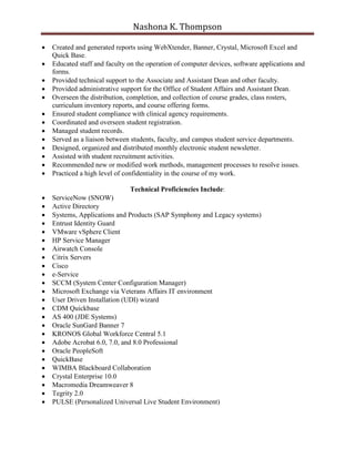 Nashona K. Thompson
 Created and generated reports using WebXtender, Banner, Crystal, Microsoft Excel and
Quick Base.
 Educated staff and faculty on the operation of computer devices, software applications and
forms.
 Provided technical support to the Associate and Assistant Dean and other faculty.
 Provided administrative support for the Office of Student Affairs and Assistant Dean.
 Overseen the distribution, completion, and collection of course grades, class rosters,
curriculum inventory reports, and course offering forms.
 Ensured student compliance with clinical agency requirements.
 Coordinated and overseen student registration.
 Managed student records.
 Served as a liaison between students, faculty, and campus student service departments.
 Designed, organized and distributed monthly electronic student newsletter.
 Assisted with student recruitment activities.
 Recommended new or modified work methods, management processes to resolve issues.
 Practiced a high level of confidentiality in the course of my work.
Technical Proficiencies Include:
 ServiceNow (SNOW)
 Active Directory
 Systems, Applications and Products (SAP Symphony and Legacy systems)
 Entrust Identity Guard
 VMware vSphere Client
 HP Service Manager
 Airwatch Console
 Citrix Servers
 Cisco
 e-Service
 SCCM (System Center Configuration Manager)
 Microsoft Exchange via Veterans Affairs IT environment
 User Driven Installation (UDI) wizard
 CDM Quickbase
 AS 400 (JDE Systems)
 Oracle SunGard Banner 7
 KRONOS Global Workforce Central 5.1
 Adobe Acrobat 6.0, 7.0, and 8.0 Professional
 Oracle PeopleSoft
 QuickBase
 WIMBA Blackboard Collaboration
 Crystal Enterprise 10.0
 Macromedia Dreamweaver 8
 Tegrity 2.0
 PULSE (Personalized Universal Live Student Environment)
 