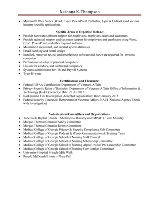 Nashona K. Thompson
 Microsoft Office Suites (Word, Excel, PowerPoint, Publisher, Lync & Outlook) and various
industry specific applications.
Specific Areas of Expertise Include:
 Provide hardware/software support for employees, employers, users and customers
 Provide technical support and customer support for employees and employers using Word,
Excel, PowerPoint, and other required software.
 Maintained, monitored, and created system databases
 Email handling and Portal design
 Installed, removed, tested, and troubleshoot software and hardware required for personal
computers
 Perform initial setup of personal computers
 Liaison for vendors, and contracted companies
 Systems administrator for HR and Payroll Systems
 Type 45 wpm
Certifications and Clearance:
 Federal HIPAA Certification: Department of Veterans Affairs
 Privacy Security Rules of Behavior: Department of Veterans Affairs Office of Information &
Technology (OI&T) Security: Date, 2014 / 2015
 Background, Full Investigation Accepted Adjudication: Date: January 2015
 Federal Security Clearance: Department of Veterans Affairs, NACI (National Agency Check
with Investigation)
Volunteerism/Committees and Organizations:
 Tabernacle Baptist Church – Multimedia Ministry and IMPACT Team Ministry
 Morgan Thermal Ceramics Safety Committee
 Morgan Thermal Ceramics Events Committee
 Medical College of Georgia Privacy & Security Compliance Sub-Committee
 Medical College of Georgia Podcast & iTunes Communication & Training Team
 Medical College of Georgia School of Nursing Staff Council
 Medical College of Georgia School of Nursing Scholarship Committee
 Medical College of Georgia School of Nursing Alpha Upsilon Phi Leadership Committee
 Medical College of Georgia School of Nursing Convocation Committee
 University Hospital Miracle Mile Walk
 Ronald McDonald House – Plane Pull
 