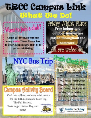 Come get involved with the
many clubs Three Rivers has
to offer. Stop in SPO (F211) to
get a club listing!
Free indoor and
outdoor movies are
played throughout the
semester!
In December, we travel by
coach bus to New York City.
Spend the day sight seeing
and exploring the city!
CAB hosts all sorts of wonderful events
for the TRCC students! Laser Tag,
The Fall Festival,
Shake Appreciation Day, and
more!
TRCC hosts Fresh Check
Day, a health & wellness
fair! Come check out all
of the fun activities to
participate in like Love is
Louder and Post Secret!
 
