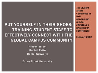 Presented By:
Rachel Fatto
Daniel Schwartz
Stony Brook University
PUT YOURSELF IN THEIR SHOES:
TRAINING STUDENT STAFF TO
EFFECTIVELY CONNECT WITH THE
GLOBAL CAMPUS COMMUNITY
The Student
Affairs
Conference at
NYU
REDEFINING
GLOBAL:
CREATING A
BOUNDLESS
EXPERIENCE
February 2012
 