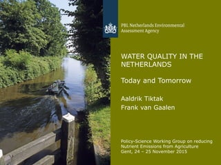 1
WATER QUALITY IN THE
NETHERLANDS
Today and Tomorrow
Aaldrik Tiktak
Frank van Gaalen
Policy-Science Working Group on reducing
Nutrient Emissions from Agriculture
Gent, 24 – 25 November 2015
 