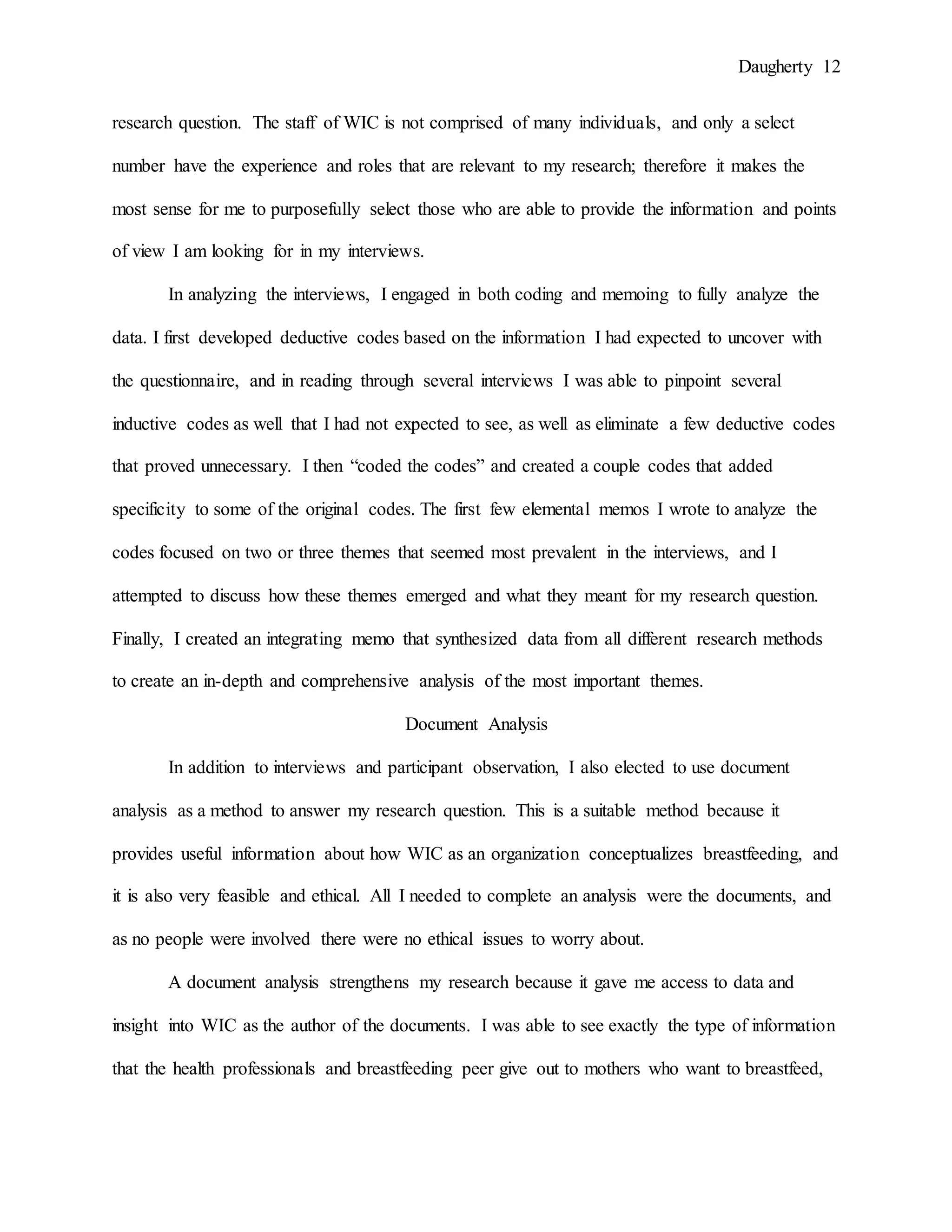 Daugherty 12
research question. The staff of WIC is not comprised of many individuals, and only a select
number have the experience and roles that are relevant to my research; therefore it makes the
most sense for me to purposefully select those who are able to provide the information and points
of view I am looking for in my interviews.
In analyzing the interviews, I engaged in both coding and memoing to fully analyze the
data. I first developed deductive codes based on the information I had expected to uncover with
the questionnaire, and in reading through several interviews I was able to pinpoint several
inductive codes as well that I had not expected to see, as well as eliminate a few deductive codes
that proved unnecessary. I then “coded the codes” and created a couple codes that added
specificity to some of the original codes. The first few elemental memos I wrote to analyze the
codes focused on two or three themes that seemed most prevalent in the interviews, and I
attempted to discuss how these themes emerged and what they meant for my research question.
Finally, I created an integrating memo that synthesized data from all different research methods
to create an in-depth and comprehensive analysis of the most important themes.
Document Analysis
In addition to interviews and participant observation, I also elected to use document
analysis as a method to answer my research question. This is a suitable method because it
provides useful information about how WIC as an organization conceptualizes breastfeeding, and
it is also very feasible and ethical. All I needed to complete an analysis were the documents, and
as no people were involved there were no ethical issues to worry about.
A document analysis strengthens my research because it gave me access to data and
insight into WIC as the author of the documents. I was able to see exactly the type of information
that the health professionals and breastfeeding peer give out to mothers who want to breastfeed,
 