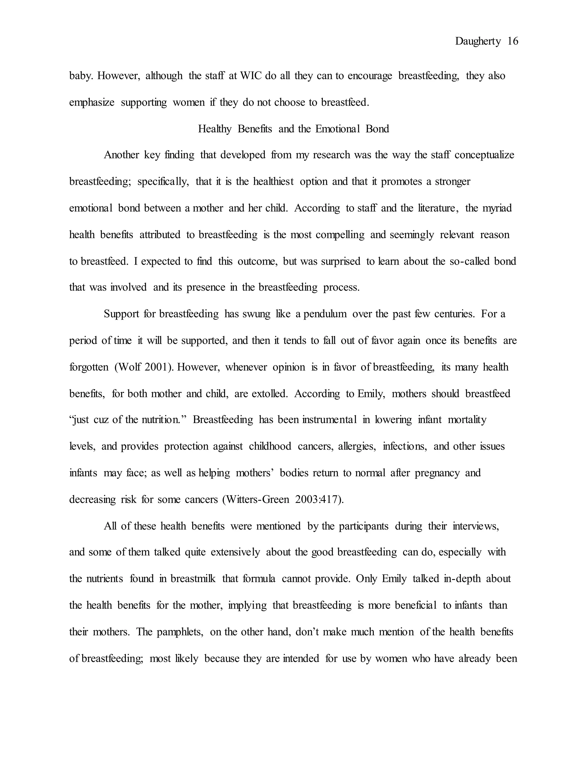 Daugherty 16
baby. However, although the staff at WIC do all they can to encourage breastfeeding, they also
emphasize supporting women if they do not choose to breastfeed.
Healthy Benefits and the Emotional Bond
Another key finding that developed from my research was the way the staff conceptualize
breastfeeding; specifically, that it is the healthiest option and that it promotes a stronger
emotional bond between a mother and her child. According to staff and the literature, the myriad
health benefits attributed to breastfeeding is the most compelling and seemingly relevant reason
to breastfeed. I expected to find this outcome, but was surprised to learn about the so-called bond
that was involved and its presence in the breastfeeding process.
Support for breastfeeding has swung like a pendulum over the past few centuries. For a
period of time it will be supported, and then it tends to fall out of favor again once its benefits are
forgotten (Wolf 2001). However, whenever opinion is in favor of breastfeeding, its many health
benefits, for both mother and child, are extolled. According to Emily, mothers should breastfeed
“just cuz of the nutrition.” Breastfeeding has been instrumental in lowering infant mortality
levels, and provides protection against childhood cancers, allergies, infections, and other issues
infants may face; as well as helping mothers’ bodies return to normal after pregnancy and
decreasing risk for some cancers (Witters-Green 2003:417).
All of these health benefits were mentioned by the participants during their interviews,
and some of them talked quite extensively about the good breastfeeding can do, especially with
the nutrients found in breastmilk that formula cannot provide. Only Emily talked in-depth about
the health benefits for the mother, implying that breastfeeding is more beneficial to infants than
their mothers. The pamphlets, on the other hand, don’t make much mention of the health benefits
of breastfeeding; most likely because they are intended for use by women who have already been
 
