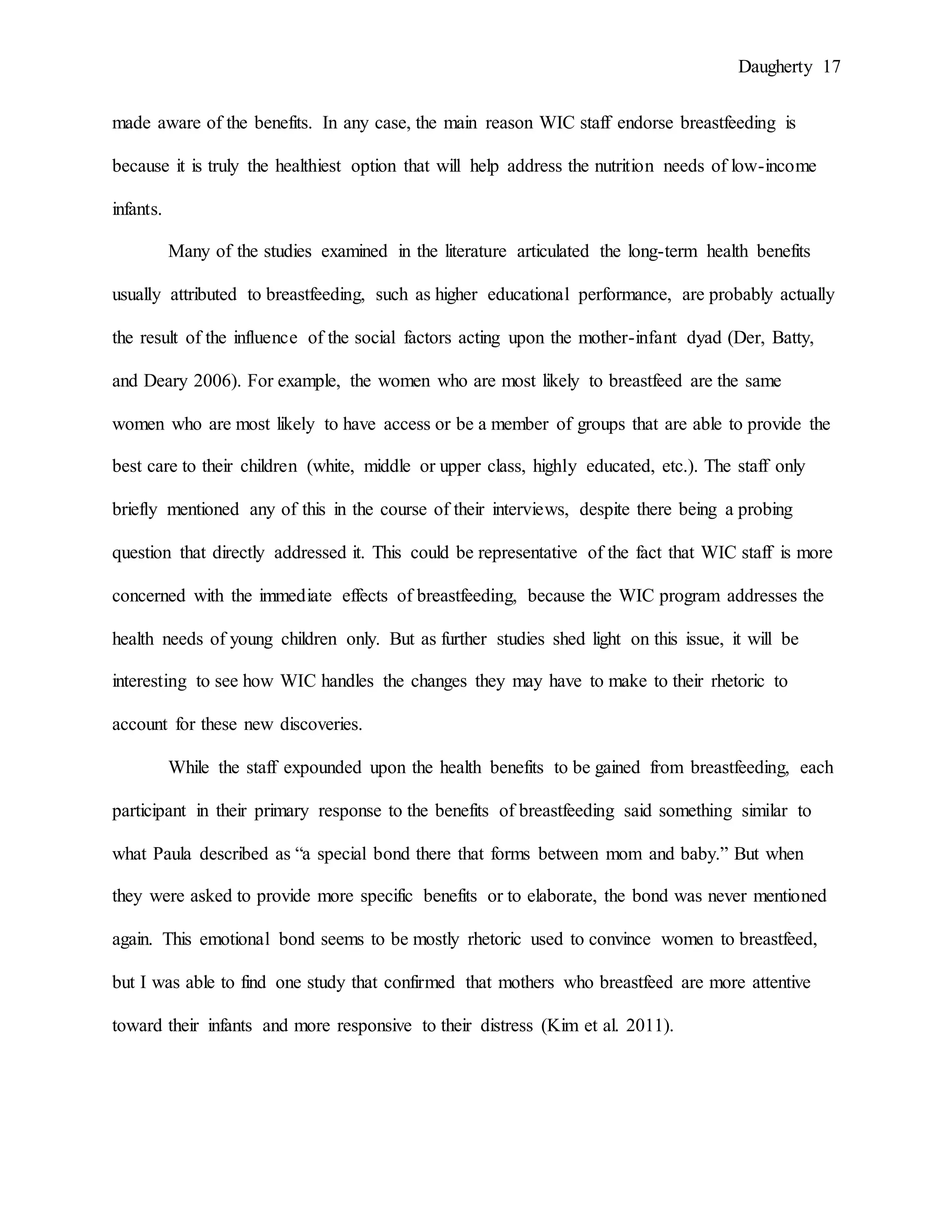 Daugherty 17
made aware of the benefits. In any case, the main reason WIC staff endorse breastfeeding is
because it is truly the healthiest option that will help address the nutrition needs of low-income
infants.
Many of the studies examined in the literature articulated the long-term health benefits
usually attributed to breastfeeding, such as higher educational performance, are probably actually
the result of the influence of the social factors acting upon the mother-infant dyad (Der, Batty,
and Deary 2006). For example, the women who are most likely to breastfeed are the same
women who are most likely to have access or be a member of groups that are able to provide the
best care to their children (white, middle or upper class, highly educated, etc.). The staff only
briefly mentioned any of this in the course of their interviews, despite there being a probing
question that directly addressed it. This could be representative of the fact that WIC staff is more
concerned with the immediate effects of breastfeeding, because the WIC program addresses the
health needs of young children only. But as further studies shed light on this issue, it will be
interesting to see how WIC handles the changes they may have to make to their rhetoric to
account for these new discoveries.
While the staff expounded upon the health benefits to be gained from breastfeeding, each
participant in their primary response to the benefits of breastfeeding said something similar to
what Paula described as “a special bond there that forms between mom and baby.” But when
they were asked to provide more specific benefits or to elaborate, the bond was never mentioned
again. This emotional bond seems to be mostly rhetoric used to convince women to breastfeed,
but I was able to find one study that confirmed that mothers who breastfeed are more attentive
toward their infants and more responsive to their distress (Kim et al. 2011).
 