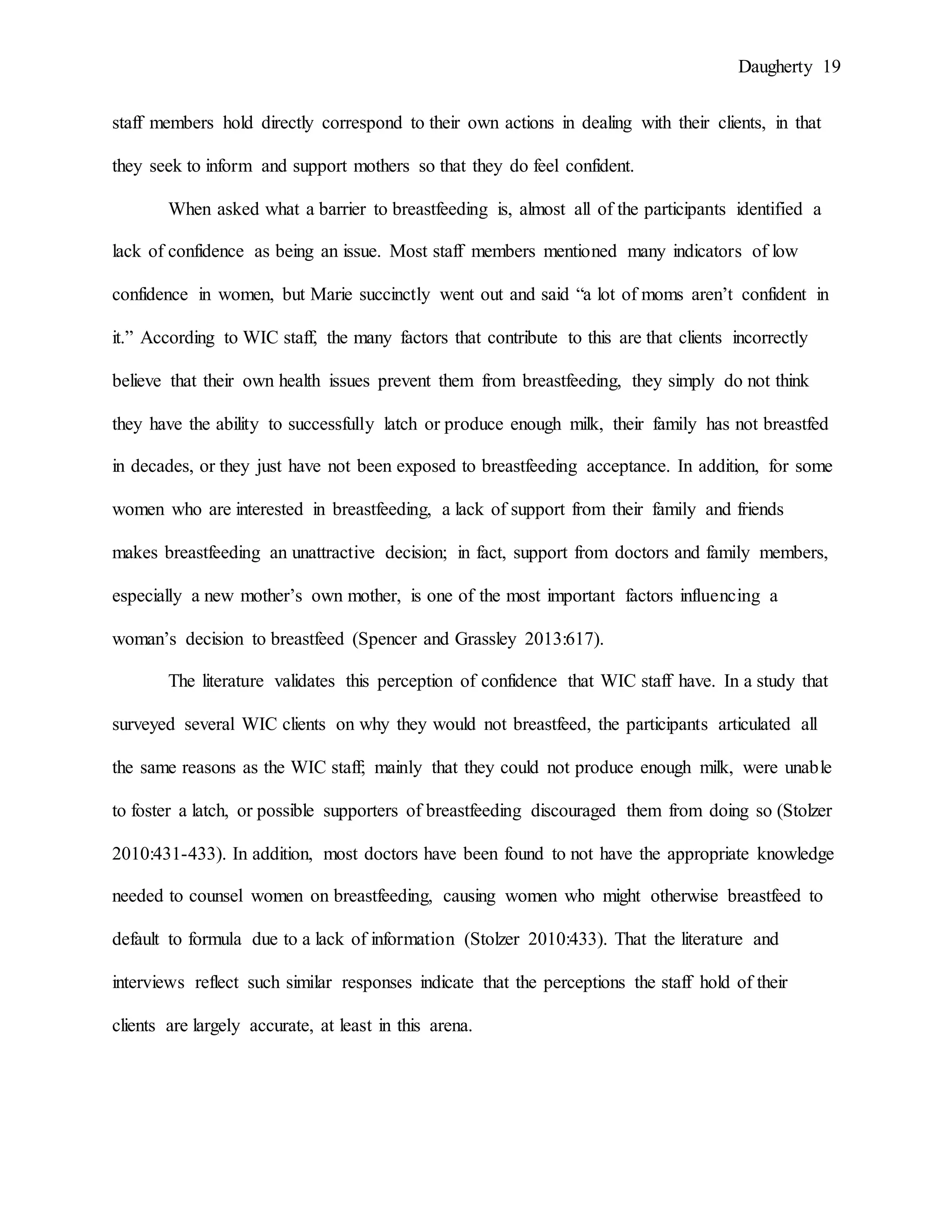 Daugherty 19
staff members hold directly correspond to their own actions in dealing with their clients, in that
they seek to inform and support mothers so that they do feel confident.
When asked what a barrier to breastfeeding is, almost all of the participants identified a
lack of confidence as being an issue. Most staff members mentioned many indicators of low
confidence in women, but Marie succinctly went out and said “a lot of moms aren’t confident in
it.” According to WIC staff, the many factors that contribute to this are that clients incorrectly
believe that their own health issues prevent them from breastfeeding, they simply do not think
they have the ability to successfully latch or produce enough milk, their family has not breastfed
in decades, or they just have not been exposed to breastfeeding acceptance. In addition, for some
women who are interested in breastfeeding, a lack of support from their family and friends
makes breastfeeding an unattractive decision; in fact, support from doctors and family members,
especially a new mother’s own mother, is one of the most important factors influencing a
woman’s decision to breastfeed (Spencer and Grassley 2013:617).
The literature validates this perception of confidence that WIC staff have. In a study that
surveyed several WIC clients on why they would not breastfeed, the participants articulated all
the same reasons as the WIC staff; mainly that they could not produce enough milk, were unable
to foster a latch, or possible supporters of breastfeeding discouraged them from doing so (Stolzer
2010:431-433). In addition, most doctors have been found to not have the appropriate knowledge
needed to counsel women on breastfeeding, causing women who might otherwise breastfeed to
default to formula due to a lack of information (Stolzer 2010:433). That the literature and
interviews reflect such similar responses indicate that the perceptions the staff hold of their
clients are largely accurate, at least in this arena.
 