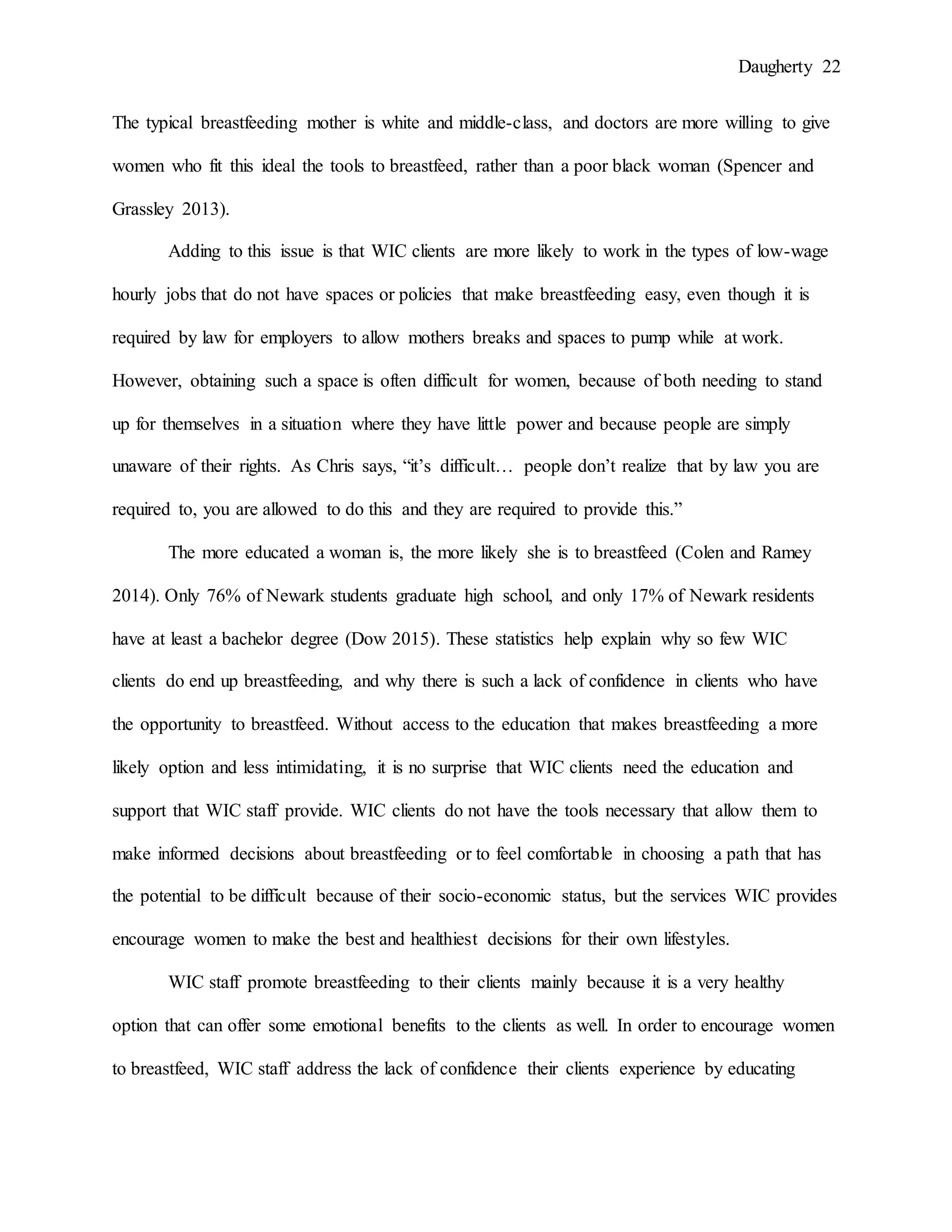 Daugherty 22
The typical breastfeeding mother is white and middle-class, and doctors are more willing to give
women who fit this ideal the tools to breastfeed, rather than a poor black woman (Spencer and
Grassley 2013).
Adding to this issue is that WIC clients are more likely to work in the types of low-wage
hourly jobs that do not have spaces or policies that make breastfeeding easy, even though it is
required by law for employers to allow mothers breaks and spaces to pump while at work.
However, obtaining such a space is often difficult for women, because of both needing to stand
up for themselves in a situation where they have little power and because people are simply
unaware of their rights. As Chris says, “it’s difficult… people don’t realize that by law you are
required to, you are allowed to do this and they are required to provide this.”
The more educated a woman is, the more likely she is to breastfeed (Colen and Ramey
2014). Only 76% of Newark students graduate high school, and only 17% of Newark residents
have at least a bachelor degree (Dow 2015). These statistics help explain why so few WIC
clients do end up breastfeeding, and why there is such a lack of confidence in clients who have
the opportunity to breastfeed. Without access to the education that makes breastfeeding a more
likely option and less intimidating, it is no surprise that WIC clients need the education and
support that WIC staff provide. WIC clients do not have the tools necessary that allow them to
make informed decisions about breastfeeding or to feel comfortable in choosing a path that has
the potential to be difficult because of their socio-economic status, but the services WIC provides
encourage women to make the best and healthiest decisions for their own lifestyles.
WIC staff promote breastfeeding to their clients mainly because it is a very healthy
option that can offer some emotional benefits to the clients as well. In order to encourage women
to breastfeed, WIC staff address the lack of confidence their clients experience by educating
 