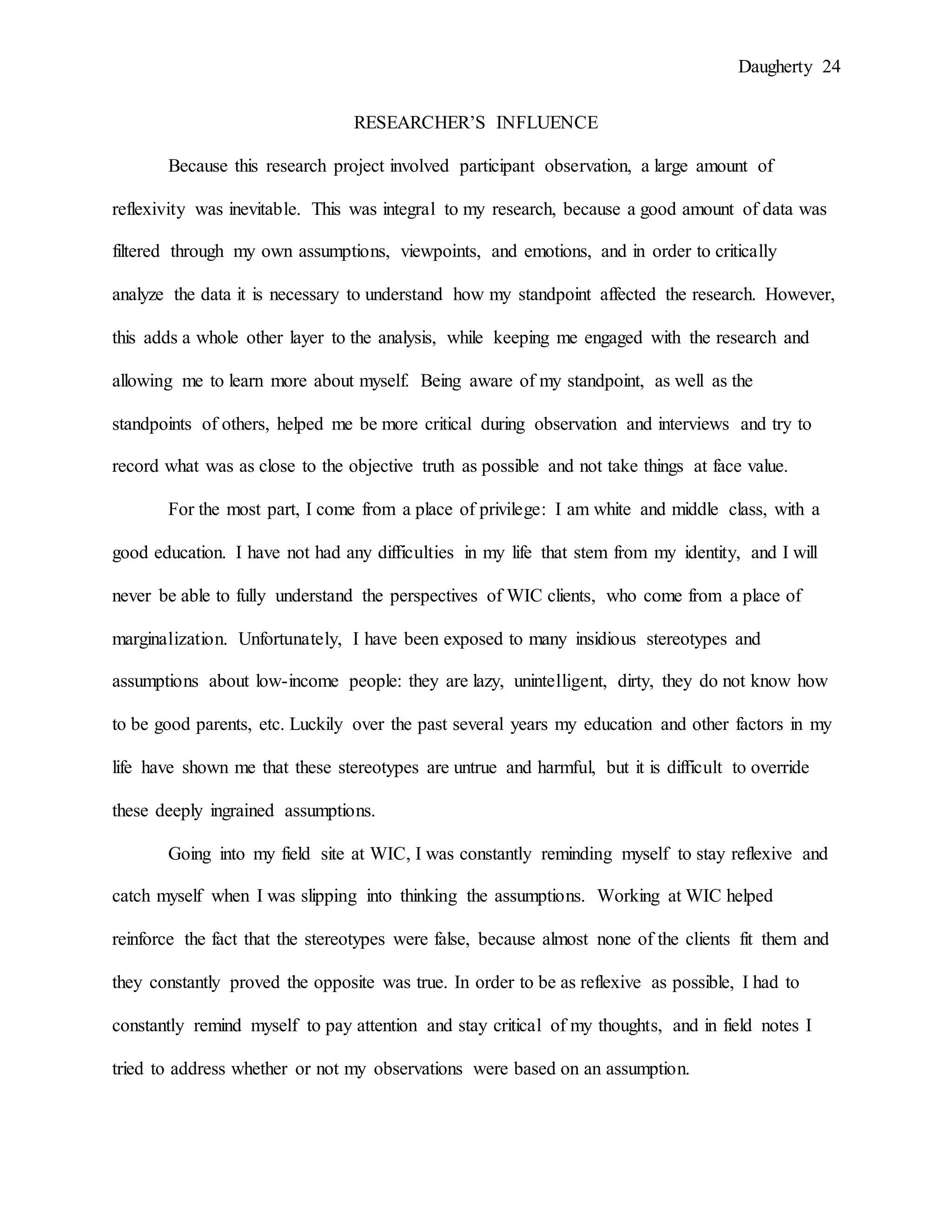 Daugherty 24
RESEARCHER’S INFLUENCE
Because this research project involved participant observation, a large amount of
reflexivity was inevitable. This was integral to my research, because a good amount of data was
filtered through my own assumptions, viewpoints, and emotions, and in order to critically
analyze the data it is necessary to understand how my standpoint affected the research. However,
this adds a whole other layer to the analysis, while keeping me engaged with the research and
allowing me to learn more about myself. Being aware of my standpoint, as well as the
standpoints of others, helped me be more critical during observation and interviews and try to
record what was as close to the objective truth as possible and not take things at face value.
For the most part, I come from a place of privilege: I am white and middle class, with a
good education. I have not had any difficulties in my life that stem from my identity, and I will
never be able to fully understand the perspectives of WIC clients, who come from a place of
marginalization. Unfortunately, I have been exposed to many insidious stereotypes and
assumptions about low-income people: they are lazy, unintelligent, dirty, they do not know how
to be good parents, etc. Luckily over the past several years my education and other factors in my
life have shown me that these stereotypes are untrue and harmful, but it is difficult to override
these deeply ingrained assumptions.
Going into my field site at WIC, I was constantly reminding myself to stay reflexive and
catch myself when I was slipping into thinking the assumptions. Working at WIC helped
reinforce the fact that the stereotypes were false, because almost none of the clients fit them and
they constantly proved the opposite was true. In order to be as reflexive as possible, I had to
constantly remind myself to pay attention and stay critical of my thoughts, and in field notes I
tried to address whether or not my observations were based on an assumption.
 