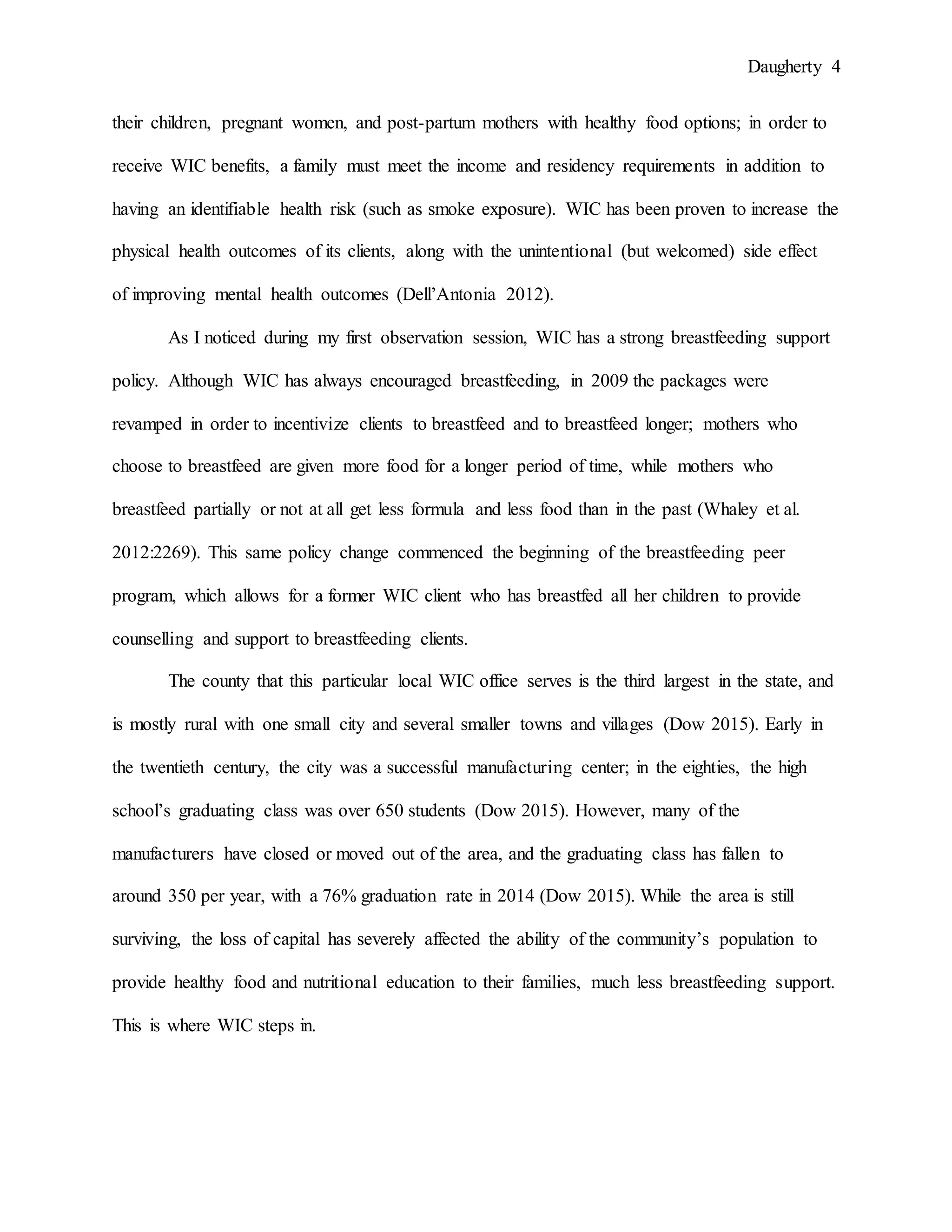 Daugherty 4
their children, pregnant women, and post-partum mothers with healthy food options; in order to
receive WIC benefits, a family must meet the income and residency requirements in addition to
having an identifiable health risk (such as smoke exposure). WIC has been proven to increase the
physical health outcomes of its clients, along with the unintentional (but welcomed) side effect
of improving mental health outcomes (Dell’Antonia 2012).
As I noticed during my first observation session, WIC has a strong breastfeeding support
policy. Although WIC has always encouraged breastfeeding, in 2009 the packages were
revamped in order to incentivize clients to breastfeed and to breastfeed longer; mothers who
choose to breastfeed are given more food for a longer period of time, while mothers who
breastfeed partially or not at all get less formula and less food than in the past (Whaley et al.
2012:2269). This same policy change commenced the beginning of the breastfeeding peer
program, which allows for a former WIC client who has breastfed all her children to provide
counselling and support to breastfeeding clients.
The county that this particular local WIC office serves is the third largest in the state, and
is mostly rural with one small city and several smaller towns and villages (Dow 2015). Early in
the twentieth century, the city was a successful manufacturing center; in the eighties, the high
school’s graduating class was over 650 students (Dow 2015). However, many of the
manufacturers have closed or moved out of the area, and the graduating class has fallen to
around 350 per year, with a 76% graduation rate in 2014 (Dow 2015). While the area is still
surviving, the loss of capital has severely affected the ability of the community’s population to
provide healthy food and nutritional education to their families, much less breastfeeding support.
This is where WIC steps in.
 
