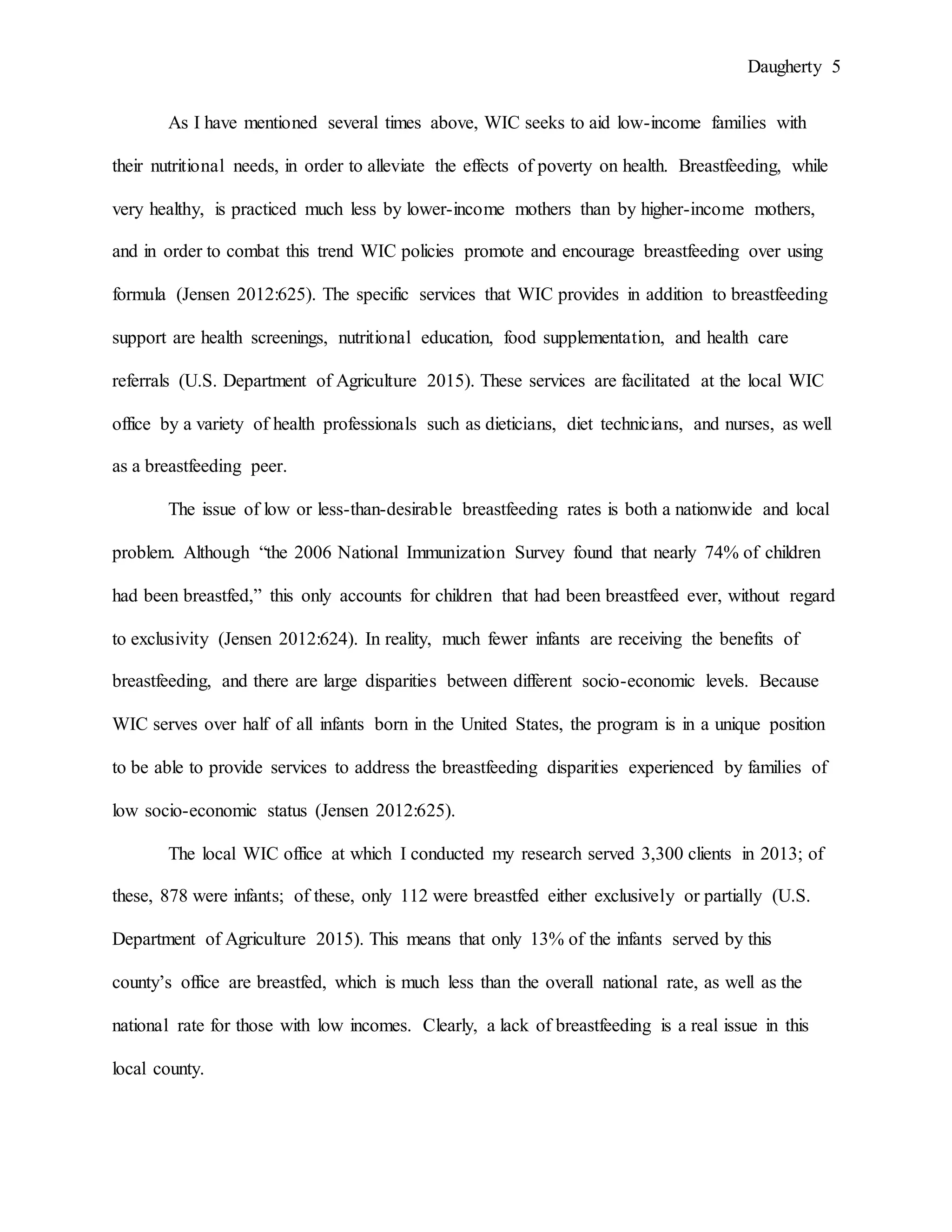 Daugherty 5
As I have mentioned several times above, WIC seeks to aid low-income families with
their nutritional needs, in order to alleviate the effects of poverty on health. Breastfeeding, while
very healthy, is practiced much less by lower-income mothers than by higher-income mothers,
and in order to combat this trend WIC policies promote and encourage breastfeeding over using
formula (Jensen 2012:625). The specific services that WIC provides in addition to breastfeeding
support are health screenings, nutritional education, food supplementation, and health care
referrals (U.S. Department of Agriculture 2015). These services are facilitated at the local WIC
office by a variety of health professionals such as dieticians, diet technicians, and nurses, as well
as a breastfeeding peer.
The issue of low or less-than-desirable breastfeeding rates is both a nationwide and local
problem. Although “the 2006 National Immunization Survey found that nearly 74% of children
had been breastfed,” this only accounts for children that had been breastfeed ever, without regard
to exclusivity (Jensen 2012:624). In reality, much fewer infants are receiving the benefits of
breastfeeding, and there are large disparities between different socio-economic levels. Because
WIC serves over half of all infants born in the United States, the program is in a unique position
to be able to provide services to address the breastfeeding disparities experienced by families of
low socio-economic status (Jensen 2012:625).
The local WIC office at which I conducted my research served 3,300 clients in 2013; of
these, 878 were infants; of these, only 112 were breastfed either exclusively or partially (U.S.
Department of Agriculture 2015). This means that only 13% of the infants served by this
county’s office are breastfed, which is much less than the overall national rate, as well as the
national rate for those with low incomes. Clearly, a lack of breastfeeding is a real issue in this
local county.
 