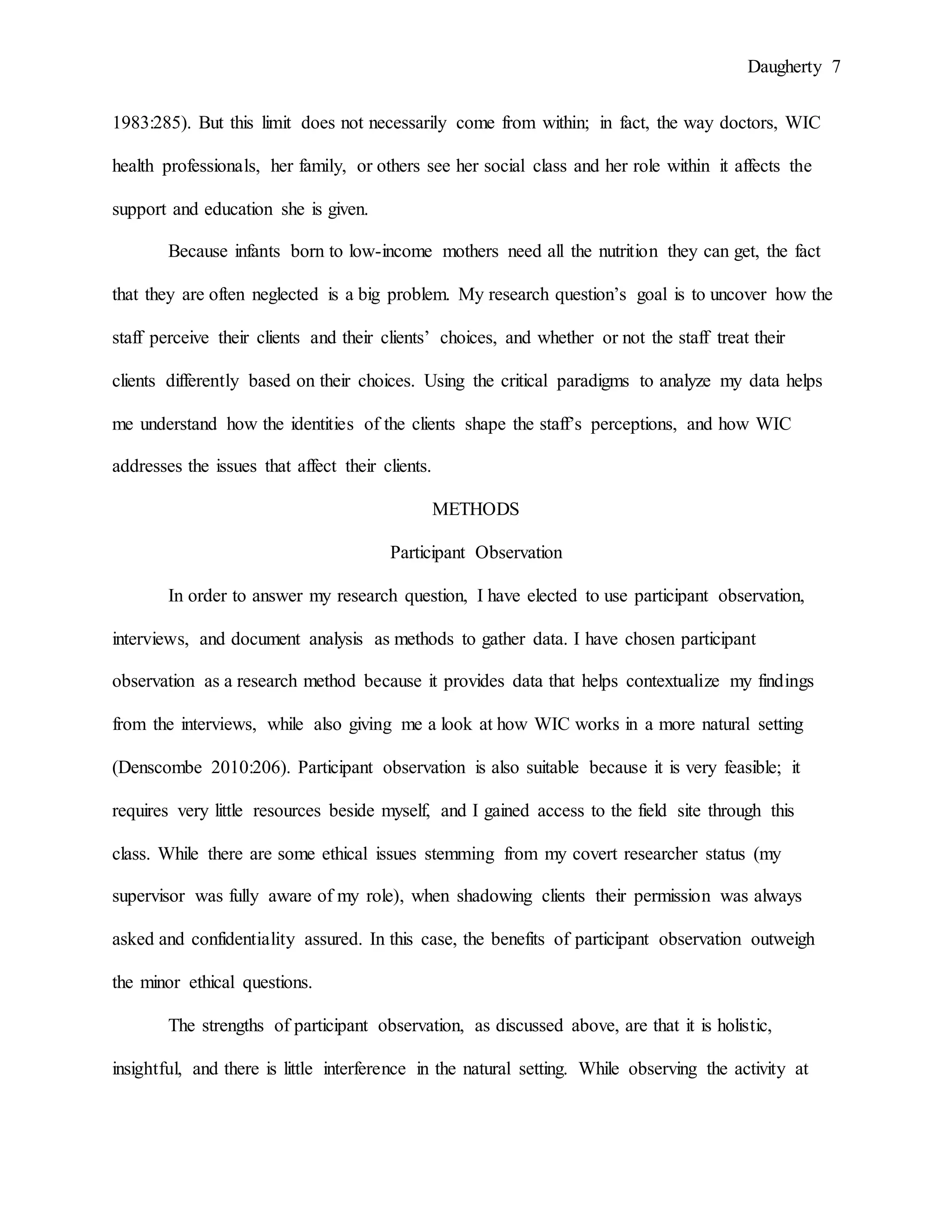 Daugherty 7
1983:285). But this limit does not necessarily come from within; in fact, the way doctors, WIC
health professionals, her family, or others see her social class and her role within it affects the
support and education she is given.
Because infants born to low-income mothers need all the nutrition they can get, the fact
that they are often neglected is a big problem. My research question’s goal is to uncover how the
staff perceive their clients and their clients’ choices, and whether or not the staff treat their
clients differently based on their choices. Using the critical paradigms to analyze my data helps
me understand how the identities of the clients shape the staff’s perceptions, and how WIC
addresses the issues that affect their clients.
METHODS
Participant Observation
In order to answer my research question, I have elected to use participant observation,
interviews, and document analysis as methods to gather data. I have chosen participant
observation as a research method because it provides data that helps contextualize my findings
from the interviews, while also giving me a look at how WIC works in a more natural setting
(Denscombe 2010:206). Participant observation is also suitable because it is very feasible; it
requires very little resources beside myself, and I gained access to the field site through this
class. While there are some ethical issues stemming from my covert researcher status (my
supervisor was fully aware of my role), when shadowing clients their permission was always
asked and confidentiality assured. In this case, the benefits of participant observation outweigh
the minor ethical questions.
The strengths of participant observation, as discussed above, are that it is holistic,
insightful, and there is little interference in the natural setting. While observing the activity at
 