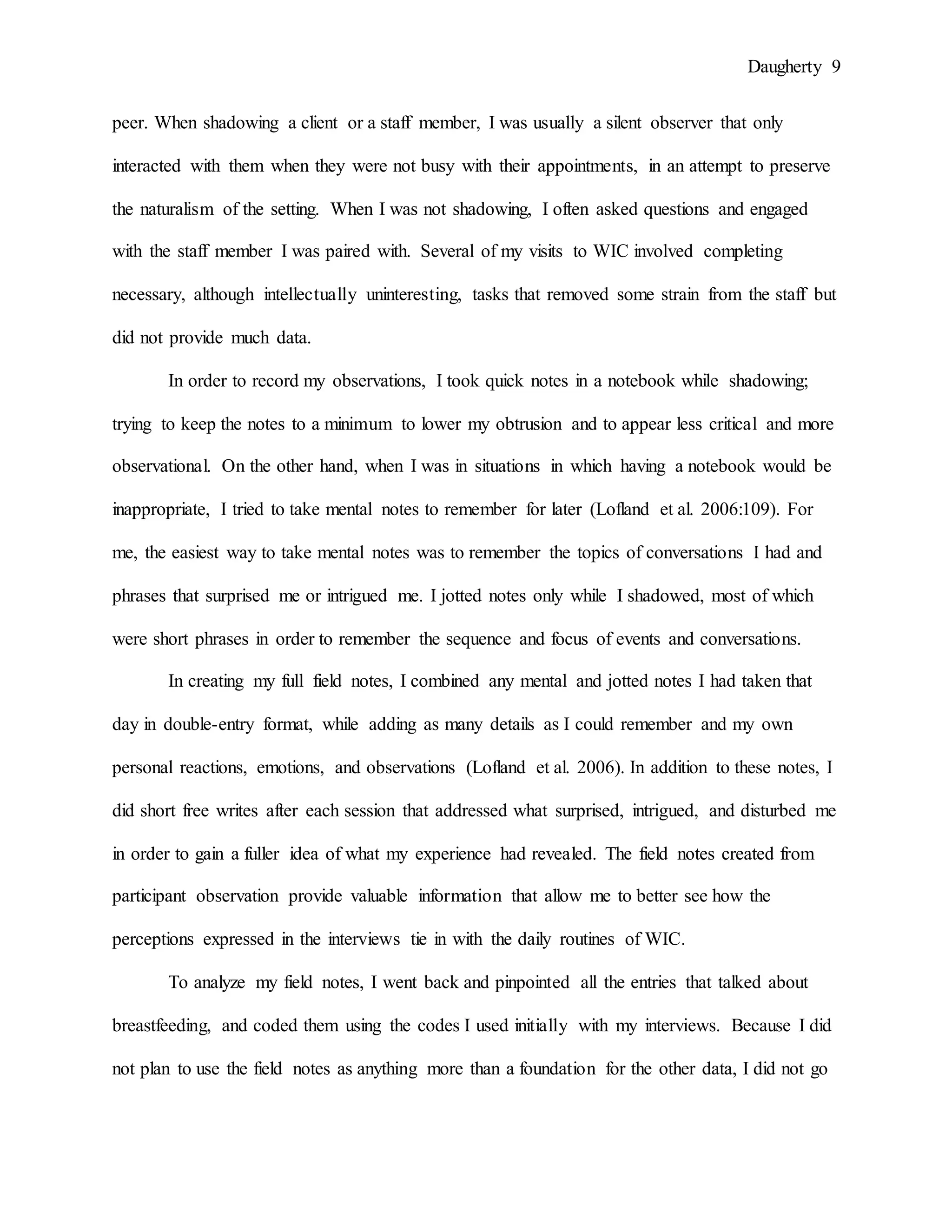 Daugherty 9
peer. When shadowing a client or a staff member, I was usually a silent observer that only
interacted with them when they were not busy with their appointments, in an attempt to preserve
the naturalism of the setting. When I was not shadowing, I often asked questions and engaged
with the staff member I was paired with. Several of my visits to WIC involved completing
necessary, although intellectually uninteresting, tasks that removed some strain from the staff but
did not provide much data.
In order to record my observations, I took quick notes in a notebook while shadowing;
trying to keep the notes to a minimum to lower my obtrusion and to appear less critical and more
observational. On the other hand, when I was in situations in which having a notebook would be
inappropriate, I tried to take mental notes to remember for later (Lofland et al. 2006:109). For
me, the easiest way to take mental notes was to remember the topics of conversations I had and
phrases that surprised me or intrigued me. I jotted notes only while I shadowed, most of which
were short phrases in order to remember the sequence and focus of events and conversations.
In creating my full field notes, I combined any mental and jotted notes I had taken that
day in double-entry format, while adding as many details as I could remember and my own
personal reactions, emotions, and observations (Lofland et al. 2006). In addition to these notes, I
did short free writes after each session that addressed what surprised, intrigued, and disturbed me
in order to gain a fuller idea of what my experience had revealed. The field notes created from
participant observation provide valuable information that allow me to better see how the
perceptions expressed in the interviews tie in with the daily routines of WIC.
To analyze my field notes, I went back and pinpointed all the entries that talked about
breastfeeding, and coded them using the codes I used initially with my interviews. Because I did
not plan to use the field notes as anything more than a foundation for the other data, I did not go
 