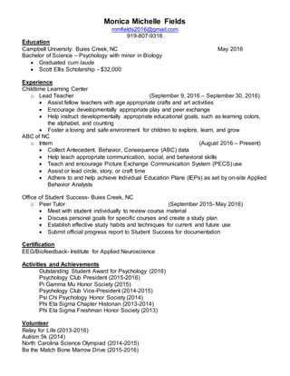 Monica Michelle Fields
mmfields2016@gmail.com
919-807-9316
Education
Campbell University: Buies Creek, NC May 2016
Bachelor of Science – Psychology with minor in Biology
 Graduated cum laude
 Scott Ellis Scholarship - $32,000
Experience
Childtime Learning Center
o Lead Teacher (September 9, 2016 – September 30, 2016)
 Assist fellow teachers with age appropriate crafts and art activities
 Encourage developmentally appropriate play and peer exchange
 Help instruct developmentally appropriate educational goals, such as learning colors,
the alphabet, and counting
 Foster a loving and safe environment for children to explore, learn, and grow
ABC of NC
o Intern (August 2016 – Present)
 Collect Antecedent, Behavior, Consequence (ABC) data
 Help teach appropriate communication, social, and behavioral skills
 Teach and encourage Picture Exchange Communication System (PECS) use
 Assist or lead circle, story, or craft time
 Adhere to and help achieve Individual Education Plans (IEPs) as set by on-site Applied
Behavior Analysts
Office of Student Success- Buies Creek, NC
o Peer Tutor (September 2015- May 2016)
 Meet with student individually to review course material
 Discuss personal goals for specific courses and create a study plan
 Establish effective study habits and techniques for current and future use
 Submit official progress report to Student Success for documentation
Certification
EEG/Biofeedback- Institute for Applied Neuroscience
Activities and Achievements
Outstanding Student Award for Psychology (2016)
Psychology Club President (2015-2016)
Pi Gamma Mu Honor Society (2015)
Psychology Club Vice-President (2014-2015)
Psi Chi Psychology Honor Society (2014)
Phi Eta Sigma Chapter Historian (2013-2014)
Phi Eta Sigma Freshman Honor Society (2013)
Volunteer
Relay for Life (2013-2016)
Autism 5k (2014)
North Carolina Science Olympiad (2014-2015)
Be the Match Bone Marrow Drive (2015-2016)
 