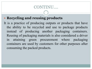 CONTINU….
 Recycling and reusing products
It is a practice of producing outputs or products that have
the ability to be recycled and use to package products
instead of producing another packaging containers.
Reusing of packaging materials is also considered a driver
in attaining green procurement where packaging
containers are used by customers for other purposes after
consuming the packed products.
 