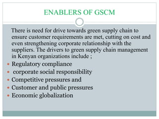 ENABLERS OF GSCM
There is need for drive towards green supply chain to
ensure customer requirements are met, cutting on cost and
even strengthening corporate relationship with the
suppliers. The drivers to green supply chain management
in Kenyan organizations include ;
 Regulatory compliance
 corporate social responsibility
 Competitive pressures and
 Customer and public pressures
 Economic globalization
 