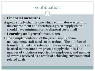 continuation
 Financial measures
A green supply chain is one which eliminates wastes into
the environment and therefore a green supply chain
should have minimum or no disposal costs at all
 Learning and growth measures
During implementation of the green supply chain
management, staff needs to be trained. The number of
trainees trained and retention rate in an organization can
be used to measure how green a supply chain is.The
number of violations reported by employees, and number
of awards received as a result of achieving environmental
related goals.
 