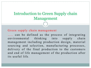 Green supply chain management
….. can be defined as the process of integrating
environmental thinking into supply chain
management including production design, material
sourcing and selection, manufacturing processes,
delivery of the final production to the customers
and end of life management of the production after
its useful life.
Introduction to Green Supply chain
Management
 