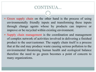 CONTINUA…
 Green supply chain on the other hand is the process of using
environmentally friendly inputs and transforming these inputs
through change agents whose by products can improve or
improve or be recycled within existing environment.
 Supply chain management is the coordination and management
of complex network of activities involved in delivering a finished
product to the user/customer. The supply chain itself is a process
that at the end may produce waste causing serious pollution to the
environmental threatening human health and ecological balance
therefore the need to go green becomes a point of concern to
many organizations.
 