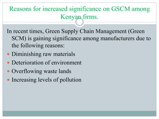 Reasons for increased significance on GSCM among
Kenyan firms.
In recent times, Green Supply Chain Management (Green
SCM) is gaining significance among manufacturers due to
the following reasons:
 Diminishing raw materials
 Deterioration of environment
 Overflowing waste lands
 Increasing levels of pollution
 