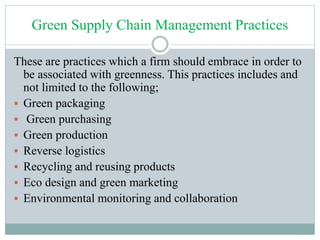 Green Supply Chain Management Practices
These are practices which a firm should embrace in order to
be associated with greenness. This practices includes and
not limited to the following;
 Green packaging
 Green purchasing
 Green production
 Reverse logistics
 Recycling and reusing products
 Eco design and green marketing
 Environmental monitoring and collaboration
 