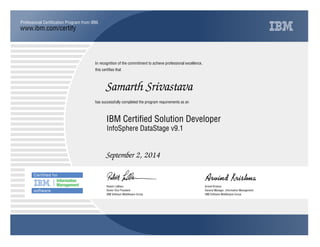 www.ibm.com/certify
Professional Certification Program from IBM.
In recognition of the commitment to achieve professional excellence,
this certifies that
has successfully completed the program requirements as an
Samarth Srivastava
Y
IBM Software Middleware Group
IBM Certified Solution Developer
Arvind Krishna
September 2, 2014
General Manager, Information Management
Q
IBM Software Middleware Group
Robert LeBlanc
InfoSphere DataStage v9.1
Senior Vice President
 