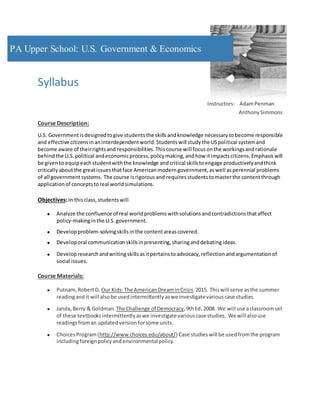 Syllabus
Instructors: AdamPenman
Anthony Simmons
Course Description:
U.S. Governmentisdesigned togive students the skillsandknowledge necessary tobecome responsible
and effective citizensinaninterdependent world. Studentswill study the USpolitical systemand
become aware of theirrightsand responsibilities. Thiscourse will focusonthe workings andrationale
behindthe U.S. political andeconomicprocess, policy making, andhow itimpactscitizens. Emphasis will
be givento equipeachstudentwiththe knowledge andcritical skillstoengage productivelyandthink
critically aboutthe greatissuesthatface American modern government,aswell asperennial problems
of all governmentsystems. The course isrigorous and requires studentstomasterthe contentthrough
application of concepts toreal worldsimulations.
Objectives: In thisclass, students will
 Analyze the confluence of real worldproblems withsolutions andcontradictions thataffect
policy-makinginthe U.S. government.
 Develop problem-solvingskillsinthe contentareascovered.
 Develop oral communication skillsinpresenting, sharinganddebatingideas.
 Develop research andwritingskillsasitpertains toadvocacy, reflection andargumentation of
social issues.
Course Materials:
 Putnam, RobertD. Our Kids:The American DreaminCrisis.2015. Thiswill serve asthe summer
readingandit will alsobe usedintermittently aswe investigatevarious case studies.
 Janda, Berry & Goldman. The Challenge of Democracy,9thEd. 2008. We will use aclassroomset
of these textbooks intermittently aswe investigatevariouscase studies. We will alsouse
readings froman updated version forsome units.
 Choices Program(http://www.choices.edu/about/) Case studieswill be usedfromthe program
includingforeignpolicy andenvironmentalpolicy.
PA Upper School: U.S. Government & Economics
 