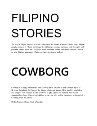 FILIPINO
STORIES
The story is Filipino themed. It includes characters like Tarsier, Carabao, Filipino eagle, Filipino
people, creatures in Filipino mythology like tikbalangs aswangs, mermaids, and the mighty and
powerful Filipino Gods and Goddesses. Read about their stories. The themes involved are war,
poverty, Filipino nationalism, Philippines has a neo colony, and etc.
COWBORG
Cowborg is an angry misanthropic alien cowboy. He is a hybrid of many different types of
lifeforms throughout the Universe like Greys, robots, and humans. He is aided by good aliens
and equipped with weapons like his revolvers to fight against evil lifeforms like the evil
Annunaki/Reptilians. With so much killing, crime, and other evil he encounters, he has gained a
Cowborg loved the animals.
He liked riding different kinds of animals.
 