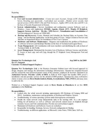 Page 3 of 4
Reporting
Responsibilities:
 User and Account administration : Create new users Account , Groups on DC ,Hosted Mail
Server, Resetting user passwords , Lock/unlock user accounts , Monitor server security And
special services (DNS, DHCP, File and Print Services) , Applies GPO on the sites and OU’s on
the base of Security Requirement in Domain.
 System Administration : Servers Installation and configuration systems Software such as
Windows , Linux with Applications MYSQL, Apache, Oracle ,SVN , Mantis, IT Helpdesk
Supports System, Antivirus McAfee EPO Server , Virtualization and Consolidation of
Test Development of Servers on VMWARE.
 Backup and Recovery: Create, Maintain and Schedule the Backup Policy on Acronics True
Image and Net Backup Applications on the base group of Users. Image Creation of Servers and
Machine on Department Bases for Installation of New User’s System.
 Hardware and Software Maintenance: Diagnose and troubleshoot the problem of Hardware
or software in Servers and Desktops Machine on the base of Technical and Logical Bases.
 Team Management: Job Coordination with team members and distributing the calls on basis of
Technical Skills & Job Profile.
 Asset Management: Maintained the Inventory List of Hardware, Software License and all other
IT Assets in hard copy and soft Copy through the IT Helpdesk Asset Management Tool and
Manually.
Quantm Net Technologies Ltd Sep 2005 to Jul 2009
Sec-37, Gurgaon
Customer Technical Support Engineer
Quantm Net Technologies Ltd. is the Business Enterprise Solution team with focused approach to
design, integrate and manage the information technology infrastructures. Quantm has remained focused
and has earned the most preferred partner status of the customer, employees & investors. Quantum is an
Authorized Service Provider (ASP) of IBM in Delhi & NCR region that handles IBM server’s
installations and also provides services for the all kind of IBM products. Quantum has many well known
clients to name a few are Hero Honda Limited, Honda, Averydennison, NIIT, INSTA and many more
to add to the list.
Worked as a Technical Support Engineer onsite in Hero Honda at Dharuhera & on few IBM
customers in the Field too.
Responsibilities:
 Looked after the whole network including approximately 450 Desktops of Compaq, IBM and
DELL. Installation, maintenance and up-gradation of Desktop and Windows System.
 Troubleshooting of various operating systems under heterogeneous environment.
 Handle the whole network setup independently daily in the morning shift. As a site engineer
looking for all hardware as well as software and network related issues on helpdesk through
remotely Access and Tele-communication. Provide user-end technical support.
 Maintained all Hardware and Software Assets on worksheet.
 Responsible for handling Desktops, Servers, Network configuration & Mailing.
 Troubleshooting on different applications on Microsoft, Lotus Notes, TSM Client, SAP etc.
 