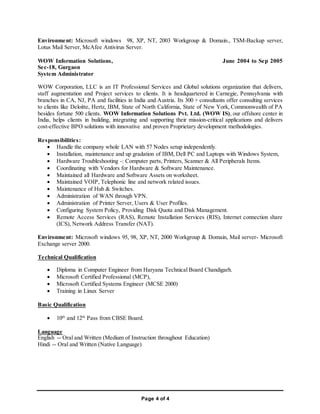 Page 4 of 4
Environment: Microsoft windows 98, XP, NT, 2003 Workgroup & Domain., TSM-Backup server,
Lotus Mail Server, McAfee Antivirus Server.
WOW Information Solutions, June 2004 to Sep 2005
Sec-18, Gurgaon
System Administrator
WOW Corporation, LLC is an IT Professional Services and Global solutions organization that delivers,
staff augmentation and Project services to clients. It is headquartered in Carnegie, Pennsylvania with
branches in CA, NJ, PA and facilities in India and Austria. Its 300 + consultants offer consulting services
to clients like Deloitte, Hertz, IBM, State of North California, State of New York, Commonwealth of PA
besides fortune 500 clients. WOW Information Solutions Pvt. Ltd. (WOW IS), our offshore center in
India, helps clients in building, integrating and supporting their mission-critical applications and delivers
cost-effective BPO solutions with innovative and proven Proprietary development methodologies.
Responsibilities:
 Handle the company whole LAN with 57 Nodes setup independently.
 Installation, maintenance and up gradation of IBM, Dell PC and Laptops with Windows System,
 Hardware Troubleshooting -: Computer parts, Printers, Scanner & All Peripherals Items.
 Coordinating with Vendors for Hardware & Software Maintenance.
 Maintained all Hardware and Software Assets on worksheet.
 Maintained VOIP, Telephonic line and network related issues.
 Maintenance of Hub & Switches.
 Administration of WAN through VPN.
 Administration of Printer Server, Users & User Profiles.
 Configuring System Policy, Providing Disk Quota and Disk Management.
 Remote Access Services (RAS), Remote Installation Services (RIS), Internet connection share
(ICS), Network Address Transfer (NAT).
Environment: Microsoft windows 95, 98, XP, NT, 2000 Workgroup & Domain, Mail server- Microsoft
Exchange server 2000.
Technical Qualification
 Diploma in Computer Engineer from Haryana Technical Board Chandigarh.
 Microsoft Certified Professional (MCP),
 Microsoft Certified Systems Engineer (MCSE 2000)
 Training in Linux Server
Basic Qualification
 10th
and 12th
Pass from CBSE Board.
Language
English -- Oral and Written (Medium of Instruction throughout Education)
Hindi -- Oral and Written (Native Language)
 