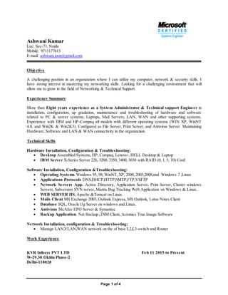 Page 1 of 4
Ashwani Kumar
Loc: Sec-71, Noida
Mobile: 9711177613
E-mail: ashwani.joon@gmail.com
Objective
A challenging position in an organization where I can utilize my computer, network & security skills. I
have strong interest in mastering my networking skills. Looking for a challenging environment that will
allow me to grow in the field of Networking & Technical Support.
Experience Summary
More than Eight years experience as a System Administrator & Technical support Engineer in
installation, configuration, up gradation, maintenance and troubleshooting of hardware and software
related to PC & server systems, Laptops, Mail Servers, LAN, WAN and other supporting systems.
Experience with IBM and HP-Compaq all models with different operating systems (WIN XP, WinNT
4.0, and Win2K & Win2K3). Configured as File Server, Print Server, and Antivirus Server. Maintaining
Hardware, Software and LAN & WAN connectivity in the organization.
Technical Skills
Hardware Installation, Configuration & Troubleshooting:
 Desktop Assembled Systems, HP, Compaq, Lenovo , DELL Desktop & Laptop
 IBM Server X-Series Server 226, 3200, 3350, 3400, 3650 with RAID (0, 1, 5, 10) Conf.
Software Installation, Configuration &Troubleshooting:
 Operating Systems Windows 95, 98, WinNT, XP, 2000, 2003,2008,and Windows 7 ,Linux
 Applications Protocols DNS,DHCP,HTTP,SMTP,FTP,VSFTP
 Network Servers App. Active Directory, Application Server, Print Server, Cluster windows
Servers, Subversion SVN server, Mantis Bug Tracking Web Application on Windows & Linux.
 WEB SERVER IIS, Apache &Tomcat on Linux.
 Mails Client MS Exchange 2003, Outlook Express, MS Outlook, Lotus Notes Client
 Database SQL, Oracle11g Server on windows and Linux.
 Antivirus McAfee EPO Server & Symantec
 Backup Application Net Backup ,TSM Client, Acronics True Image Software
Network Installation, configuration & Troubleshooting:
 Manage LAN,VLAN,WAN network on the of base L2,L3-switch and Router
Work Experience
KVR Infosys PVT LTD Feb 11 2015 to Present
W-29,30 Okhla Phase-2
Delhi-110020
 