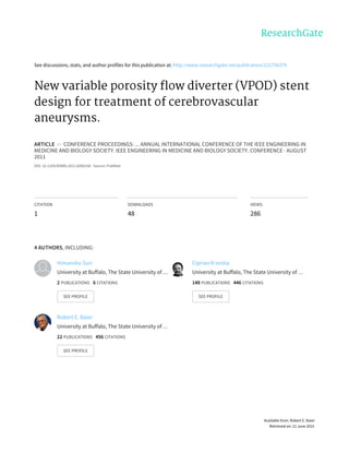 See	discussions,	stats,	and	author	profiles	for	this	publication	at:	http://www.researchgate.net/publication/221756379
New	variable	porosity	flow	diverter	(VPOD)	stent
design	for	treatment	of	cerebrovascular
aneurysms.
ARTICLE		in		CONFERENCE	PROCEEDINGS:	...	ANNUAL	INTERNATIONAL	CONFERENCE	OF	THE	IEEE	ENGINEERING	IN
MEDICINE	AND	BIOLOGY	SOCIETY.	IEEE	ENGINEERING	IN	MEDICINE	AND	BIOLOGY	SOCIETY.	CONFERENCE	·	AUGUST
2011
DOI:	10.1109/IEMBS.2011.6090258	·	Source:	PubMed
CITATION
1
DOWNLOADS
48
VIEWS
286
4	AUTHORS,	INCLUDING:
Himanshu	Suri
University	at	Buffalo,	The	State	University	of	…
2	PUBLICATIONS			6	CITATIONS			
SEE	PROFILE
Ciprian	N	Ionita
University	at	Buffalo,	The	State	University	of	…
148	PUBLICATIONS			446	CITATIONS			
SEE	PROFILE
Robert	E.	Baier
University	at	Buffalo,	The	State	University	of	…
22	PUBLICATIONS			456	CITATIONS			
SEE	PROFILE
Available	from:	Robert	E.	Baier
Retrieved	on:	21	June	2015
 