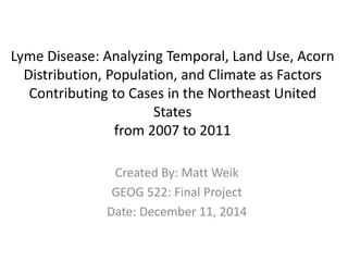 Lyme Disease: Analyzing Temporal, Land Use, Acorn
Distribution, Population, and Climate as Factors
Contributing to Cases in the Northeast United
States
from 2007 to 2011
Created By: Matt Weik
GEOG 522: Final Project
Date: December 11, 2014
 