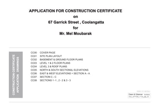 CC00 COVER PAGE
CC01 SITE PLAN LAYOUT
CC02 BASEMENT & GROUND FLOOR PLANS
CC03 LEVEL 1 & 2 FLOOR PLANS
CC04 LEVEL 3 & ROOF PLANS
CC05 NORTH & SOUTH SECTIONAL ELEVATIONS
CC06 EAST & WEST ELEVATIONS + SECTION A - A
CC07 SECTION C - C
CC08 SECTIONS 1 -1 , 2 - 2 & 3 - 3
ISSUED 20.11.2007 Rev A
Owen & Gilsenan Architects
Suite 4.1 105 Kippax Street Surry Hills NSW 2010
P: (02) 9212 2417 F: 9212 2617 E: codesign@tpg.com.au
CONSTRUCTIONCERTIFICATE
APPLICATIONDRAWINGS
APPLICATION FOR CONSTRUCTION CERTIFICATE
on
67 Garrick Street , Coolangatta
for
Mr. Mel Moubarak
 
