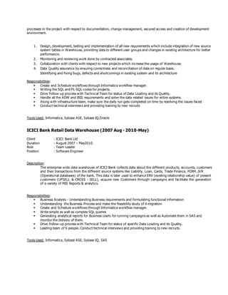 processes in the project with respect to documentation, change management, secured access and creation of development
environment.
1. Design, development, testing and implementation of all new requirements which include integration of new source
system tables in Warehouse, providing data to different user groups and changes in existing architecture for better
performance.
2. Monitoring and reviewing work done by contracted associates.
3. Collaboration with clients with respect to new projects which increase the usage of Warehouse.
4. Data Quality assurance by ensuring correctness and reconciliation of data on regular basis.
Identifying and fixing bugs, defects and shortcomings in existing system and its architecture
Responsibilities:
 Create and Schedule workflows through Informatica workflow manager.
 Writing the SQL and PL-SQL codes for projects.
 Drive Follow-up process with Technical Team for status of Data Loading and its Quality.
 Handle all the ADW and IRIS requirements and solve the data related issues for entire systems.
 Along with infrastructure team, make sure the daily run gets completed on time by resolving the issues faced
 Conduct technical interviews and providing training to new recruits
Tools Used: Informatica, Sybase ASE, Sybase IQ,Oracle
ICICI Bank Retail Data Warehouse (2007 Aug - 2010-May)
Client : ICICI Bank Ltd
Duration : August 2007 – May2010
Role : Team Leader
Position : Software Engineer
Description:
The enterprise wide data warehouse of ICICI Bank collects data about the different products, accounts, customers
and their transactions from the different source systems like Liability, Loan, Cards, Trade Finance, FCRM ,IVR
(Operational databases) of the bank. This data is later used to enhance ERV (existing relationship value) of present
customers (UPSELL & CROSS - SELL), acquire new Customers through campaigns and facilitate the generation
of a variety of MIS Reports & analytics.
Responsibilities:
 Business Analysis - Understanding Business requirements and formulating functional information
 Understanding the Business Process and make the feasibility study of it migration
 Create and Schedule workflows through Informatica workflow manager.
 Write simple as well as complex SQL queries
 Generating analytical reports for Business Users for running campaigns as well as Automate them in SAS and
monitor the delivery of them.
 Drive Follow-up process with Technical Team for status of specific Data Loading and its Quality.
 Leading team of 6 people. Conduct technical interviews and providing training to new recruits.
Tools Used: Informatica, Sybase ASE, Sybase IQ, SAS
 