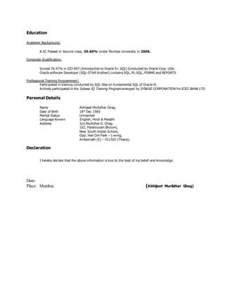 Education
Academic Background:
B.SC Passed in Second class, 59.60% Under Mumbai University in 2006.
Computer Qualification:
Scored 76.47% in IZO-007 (Introduction to Oracle 9i: SQL) Conducted by Oracle Corp. USA.
Oracle software Developer (SQL-STAR Andheri) contains SQL, PL-SQL, FORMS and REPORTS
Professional Training Programmers’:
Participated in training conducted by SQL-Star on fundamental SQL of Oracle 9i.
Actively participated in the Sybase IQ Training Program arranged by SYBASE CORPORATION for ICICI BANK LTD
Personal Details
Name Abhijeet Murlidhar Ghag.
Date of Birth 18th
Dec 1985
Marital Status Unmarried
Language Known English, Hindi & Marathi
Address S/o Murlidhar G. Ghag.
102, Parshooram Bhoomi,
Near South Indian School,
Opp. Hari Om Park – L-wing,
Ambernath (E) – 421501 (Thane).
Declaration
I hereby declare that the above information is true to the best of my belief and knowledge.
Date:
Place: Mumbai. (Abhijeet Murlidhar Ghag)
 