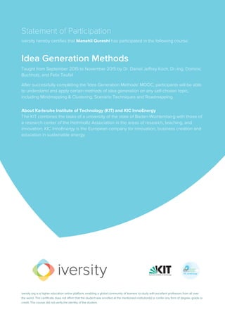 Statement of Participation
iversity hereby certifies that Manahil Qureshi has participated in the following course:
Idea Generation Methods
Taught from September 2015 to November 2015 by Dr. Daniel Jeffrey Koch, Dr.-Ing. Dominic
Buchholz, and Felix Teufel.
After successfully completing the 'Idea Generation Methods' MOOC, participants will be able
to understand and apply certain methods of idea generation on any self-chosen topic,
including Mindmapping & Clustering, Scenario Techniques and Roadmapping.
About Karlsruhe Institute of Technology (KIT) and KIC InnoEnergy
The KIT combines the tasks of a university of the state of Baden-Württemberg with those of
a research center of the Helmholtz Association in the areas of research, teaching, and
innovation. KIC InnoEnergy is the European company for innovation, business creation and
education in sustainable energy.
iversity.org is a higher education online platform, enabling a global community of learners to study with excellent professors from all over
the world. This certificate does not affirm that the student was enrolled at the mentioned institution(s) or confer any form of degree, grade or
credit. The course did not verify the identity of the student.
 
