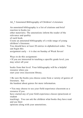 A6_7 Annotated Bibliography of Children’s Literature
An annotated bibliography is a list of citations and brief
reaction to books (or
other materials). The annotations inform the reader of the
relevance and quality
of each book.
Create an annotated bibliography of a wide range of young
children’s literature.
You should have at least 20 entries in alphabetical order. You
can begin this
assignment early – it is due on Sunday of Week Seven!
Ways to do this assignment:
• If you are interested in teaching a specific grade level, you
may select all your
books from that level. Your bibliography will be a helpful
resource when you
start your own classroom library.
• Be sure the books you choose come from a variety of genres of
literature. See
the handout about genres for more information.
• You may choose to use your field experience classroom as a
resource if you
have started any of your field experience classes (practicum or
student
teaching). You can ask the children what books they have read
and use their
opinions along with your annotations.
 