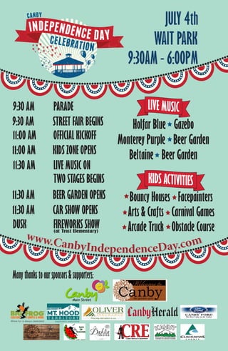 www.CanbyIndependenceDay.com
Manythankstooursponsors&supporters:
Main Street
www.CanbyIndependenceDay.com
Bouncy Houses Facepainters
Arts & Crafts Carnival Games
Arcade Truck Obstacle Course
Holfar Blue Gazebo
Monterey Purple Beer Garden
Beltaine Beer Garden
9:30 AM PARADE
11:00 AM OFFICIAL KICKOFF
11:30 AM LIVE MUSIC ON
TWO STAGES BEGINS
9:30 AM STREET FAIR BEGINS
11:30 AM BEER GARDEN OPENS
11:30 AM CAR SHOW OPENS
11:00 AM KIDS ZONE OPENS
DUSK FIREWORKS SHOW(at Trost Elementary)
9:30AM - 6:00PM9:30AM - 6:00PM
WAIT PARKWAIT PARK
JULY 4thJULY 4th
 