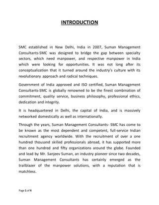 Page 1 of 4
INTRODUCTION
SMC established in New Delhi, India in 2007, Suman Management
Consultants-SMC was designed to bridge the gap between specialty
sectors, which need manpower, and respective manpower in India
which were looking for opportunities. It was not long after its
conceptualization that it turned around the industry’s culture with its
revolutionary approach and radical techniques.
Government of India approved and ISO certified, Suman Management
Consultants-SMC is globally renowned to be the finest combination of
commitment, quality service, business philosophy, professional ethics,
dedication and integrity.
It is headquartered in Delhi, the capital of India, and is massively
networked domestically as well as internationally.
Through the years, Suman Management Consultants- SMC has come to
be known as the most dependent and competent, full-service Indian
recruitment agency worldwide. With the recruitment of over a one
hundred thousand skilled professionals abroad, it has supported more
than one hundred and fifty organizations around the globe. Founded
and lead by Mr. Sanjeev Suman, an industry pioneer since two decades,
Suman Management Consultants has certainly emerged as the
trailblazer of the manpower solutions, with a reputation that is
matchless.
 